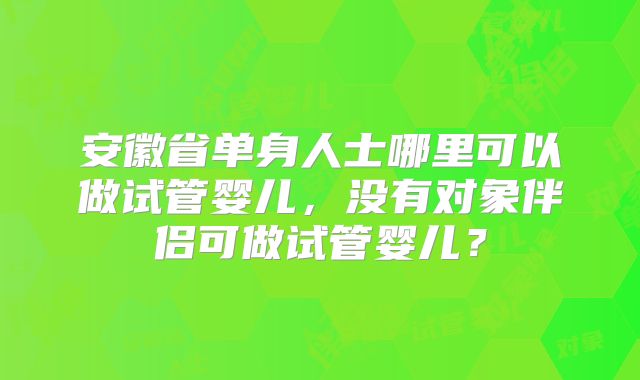 安徽省单身人士哪里可以做试管婴儿，没有对象伴侣可做试管婴儿？