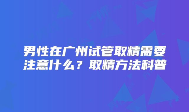 男性在广州试管取精需要注意什么?取精方法科普