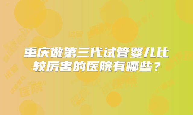 重庆做第三代试管婴儿比较厉害的医院有哪些？