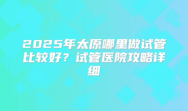2025年太原哪里做试管比较好？试管医院攻略详细