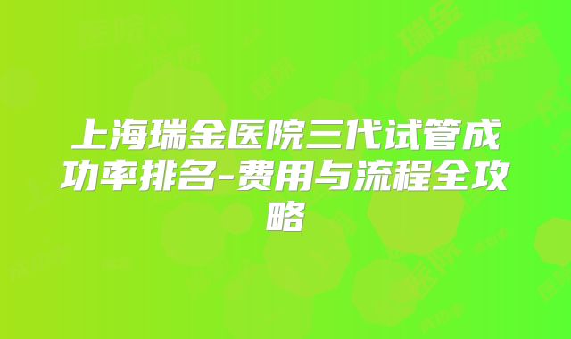 上海瑞金医院三代试管成功率排名-费用与流程全攻略