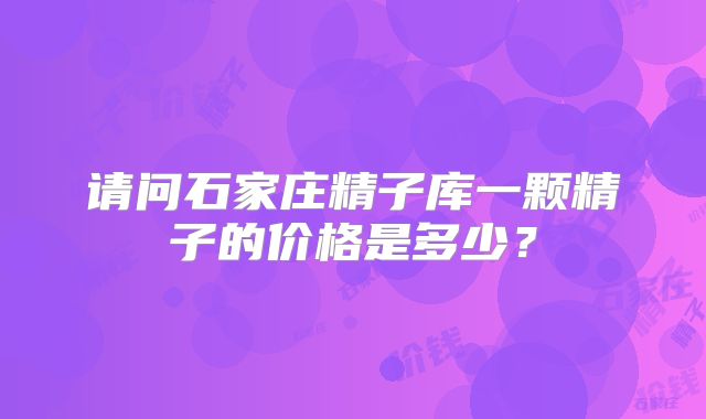 请问石家庄精子库一颗精子的价格是多少？