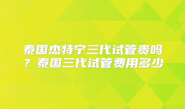 泰国杰特宁三代试管贵吗?泰国三代试管费用多少