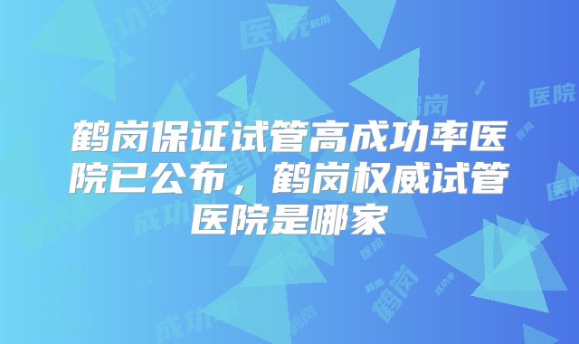 鹤岗保证试管高成功率医院已公布,鹤岗权威试管医院是哪家