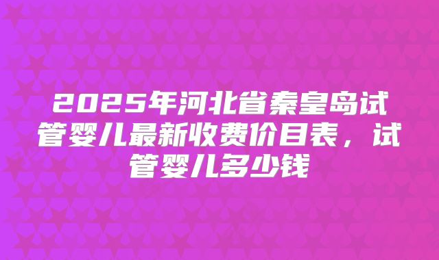 2025年河北省秦皇岛试管婴儿最新收费价目表，试管婴儿多少钱