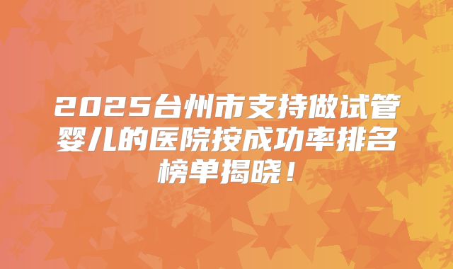 2025台州市支持做试管婴儿的医院按成功率排名榜单揭晓!