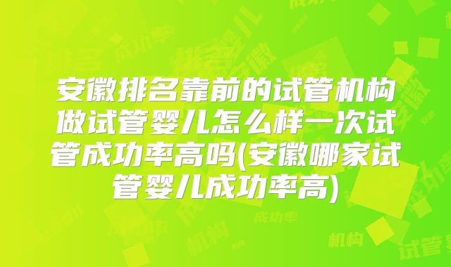 安徽排名靠前的试管机构做试管婴儿怎么样一次试管成功率高吗(安徽哪家试管婴儿成功率高)