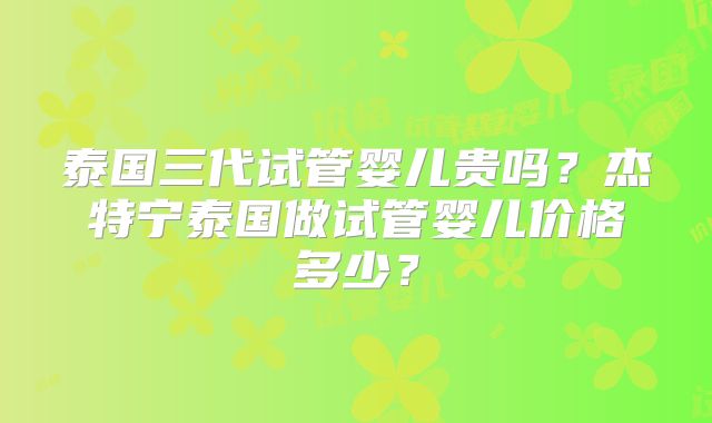 泰国三代试管婴儿贵吗?杰特宁泰国做试管婴儿价格多少?