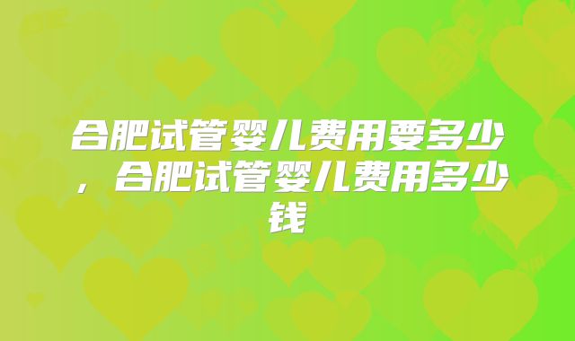 合肥试管婴儿费用要多少，合肥试管婴儿费用多少钱