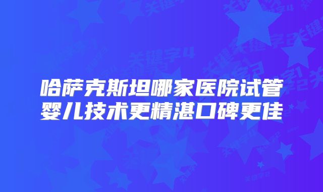哈萨克斯坦哪家医院试管婴儿技术更精湛口碑更佳