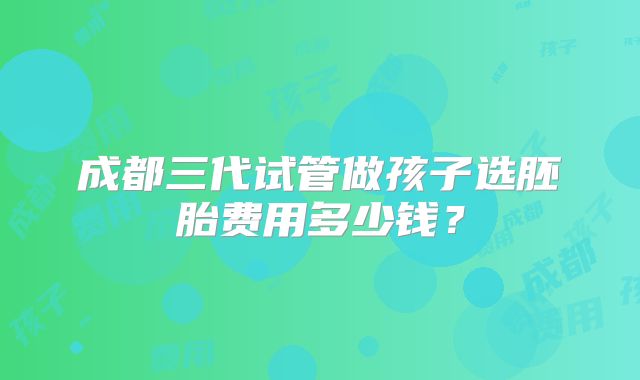 成都三代试管做孩子选胚胎费用多少钱？