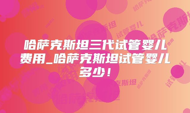 哈萨克斯坦三代试管婴儿费用_哈萨克斯坦试管婴儿多少！