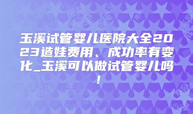 玉溪试管婴儿医院大全2023造娃费用、成功率有变化_玉溪可以做试管婴儿吗!