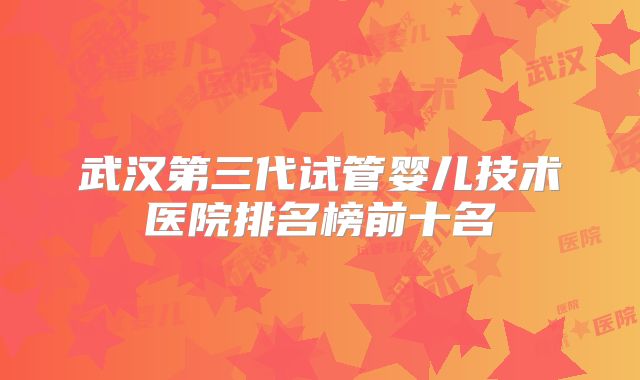 武汉第三代试管婴儿技术医院排名榜前十名