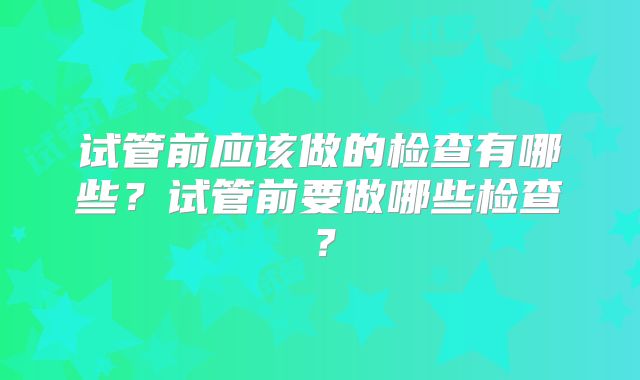 试管前应该做的检查有哪些？试管前要做哪些检查？