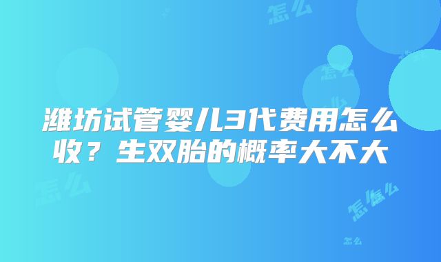 潍坊试管婴儿3代费用怎么收?生双胎的概率大不大