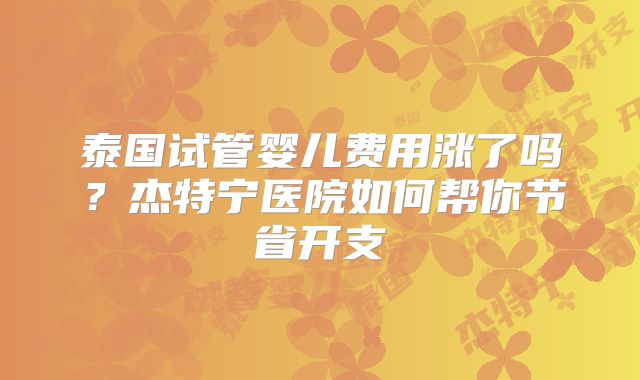 泰国试管婴儿费用涨了吗？杰特宁医院如何帮你节省开支