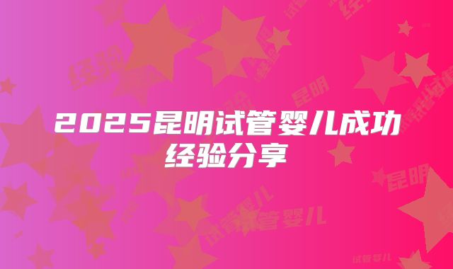 2025昆明试管婴儿成功经验分享