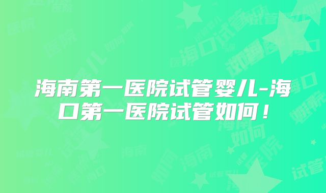 海南第一医院试管婴儿-海口第一医院试管如何!
