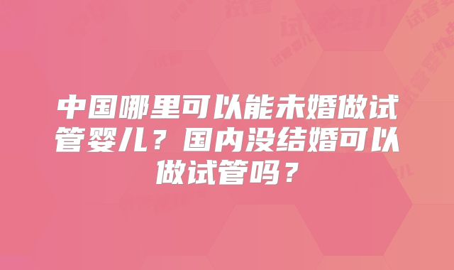 中国哪里可以能未婚做试管婴儿？国内没结婚可以做试管吗？