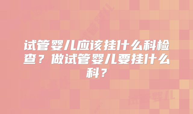 试管婴儿应该挂什么科检查？做试管婴儿要挂什么科？