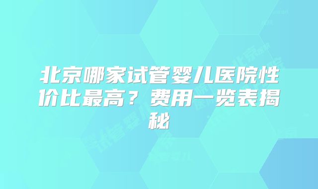 北京哪家试管婴儿医院性价比最高?费用一览表揭秘