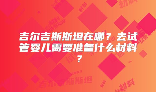 吉尔吉斯斯坦在哪？去试管婴儿需要准备什么材料？