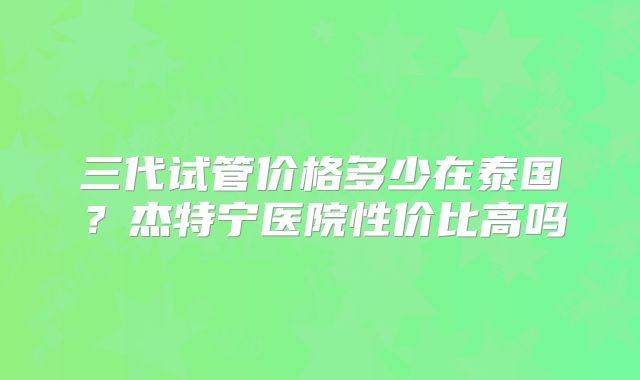三代试管价格多少在泰国？杰特宁医院性价比高吗