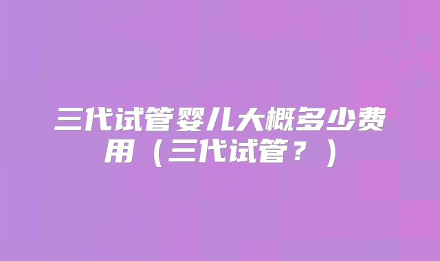 三代试管婴儿大概多少费用（三代试管？）