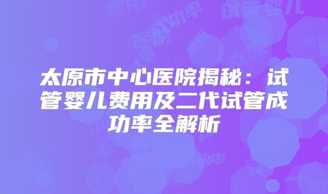 太原市中心医院揭秘：试管婴儿费用及二代试管成功率全解析