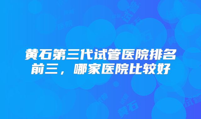 黄石第三代试管医院排名前三，哪家医院比较好