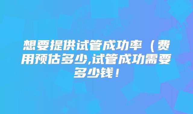 想要提供试管成功率（费用预估多少,试管成功需要多少钱！