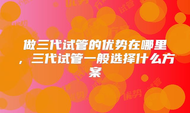 做三代试管的优势在哪里，三代试管一般选择什么方案