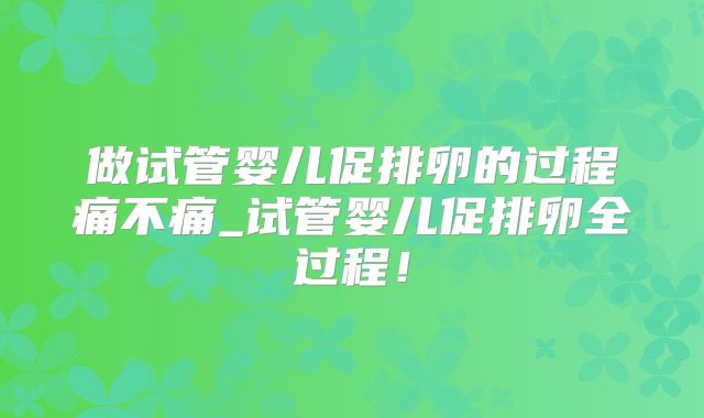 做试管婴儿促排卵的过程痛不痛_试管婴儿促排卵全过程！