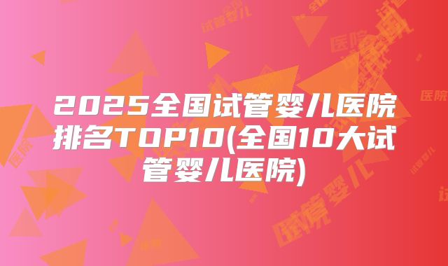 2025全国试管婴儿医院排名TOP10(全国10大试管婴儿医院)