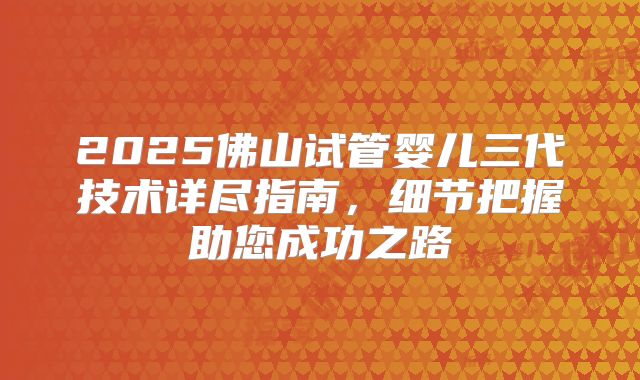 2025佛山试管婴儿三代技术详尽指南，细节把握助您成功之路