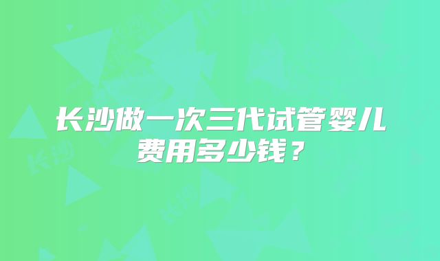 长沙做一次三代试管婴儿费用多少钱？