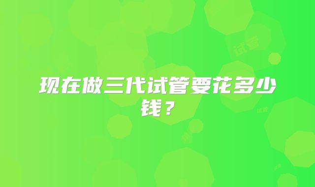 现在做三代试管要花多少钱?