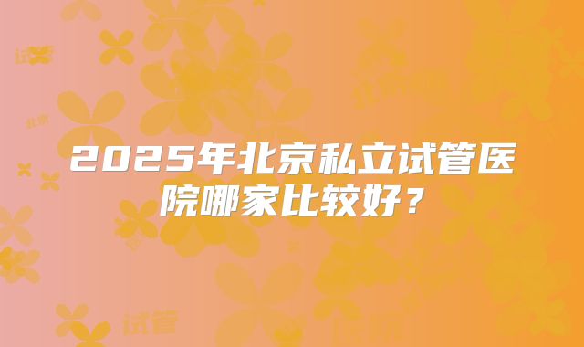2025年北京私立试管医院哪家比较好？