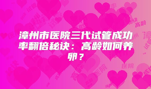 漳州市医院三代试管成功率翻倍秘诀：高龄如何养卵？