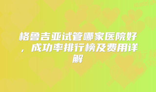 格鲁吉亚试管哪家医院好,成功率排行榜及费用详解