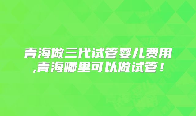 青海做三代试管婴儿费用,青海哪里可以做试管！