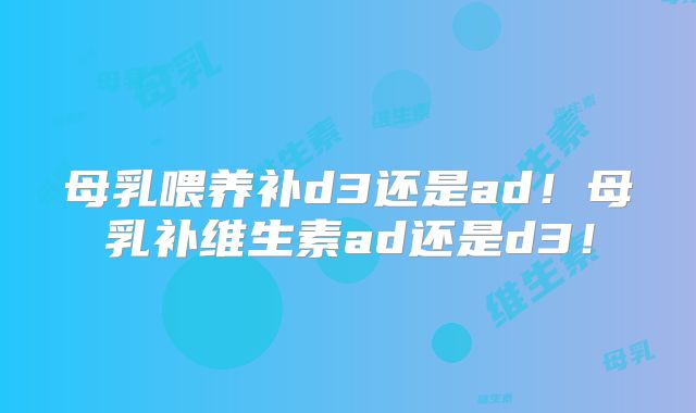 母乳喂养补d3还是ad！母乳补维生素ad还是d3！