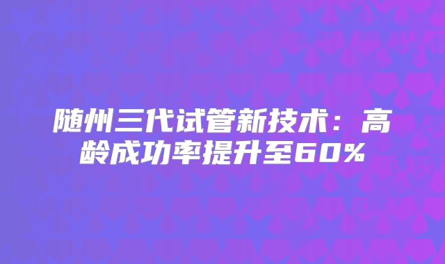 随州三代试管新技术：高龄成功率提升至60%