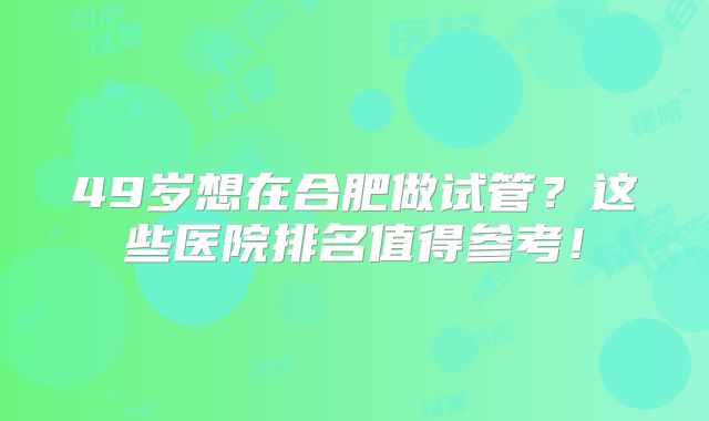 49岁想在合肥做试管？这些医院排名值得参考！
