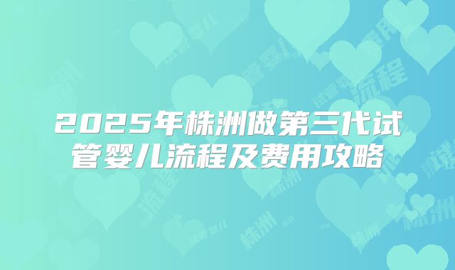 2025年株洲做第三代试管婴儿流程及费用攻略
