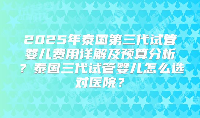 2025年泰国第三代试管婴儿费用详解及预算分析？泰国三代试管婴儿怎么选对医院？