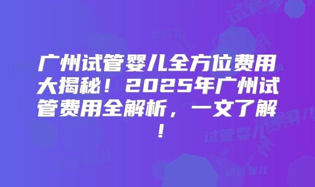 广州试管婴儿全方位费用大揭秘！2025年广州试管费用全解析，一文了解！
