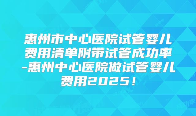 惠州市中心医院试管婴儿费用清单附带试管成功率-惠州中心医院做试管婴儿费用2025！