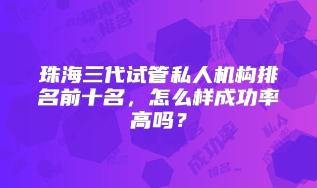 珠海三代试管私人机构排名前十名,怎么样成功率高吗?